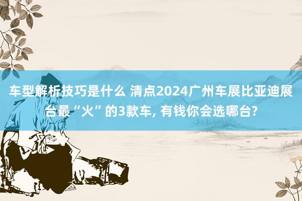 车型解析技巧是什么 清点2024广州车展比亚迪展台最“火”的3款车, 有钱你会选哪台?