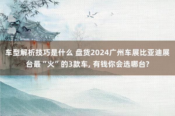 车型解析技巧是什么 盘货2024广州车展比亚迪展台最“火”的3款车, 有钱你会选哪台?