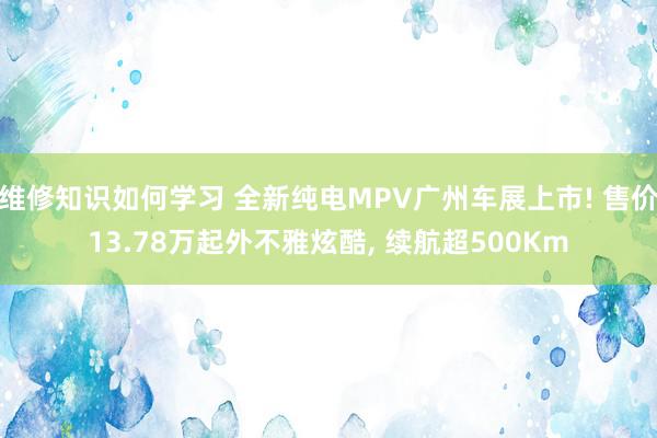 维修知识如何学习 全新纯电MPV广州车展上市! 售价13.78万起外不雅炫酷, 续航超500Km