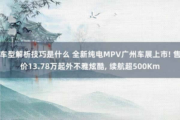 车型解析技巧是什么 全新纯电MPV广州车展上市! 售价13.78万起外不雅炫酷, 续航超500Km