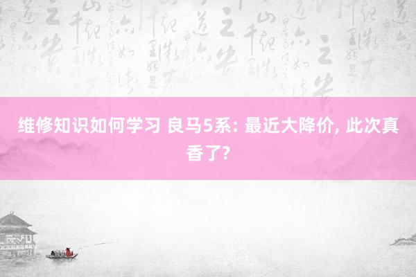 维修知识如何学习 良马5系: 最近大降价, 此次真香了?