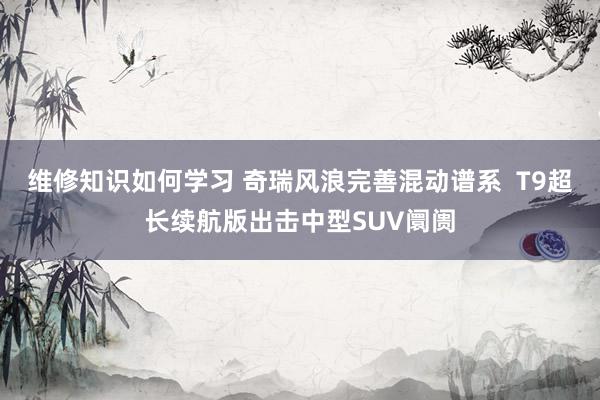 维修知识如何学习 奇瑞风浪完善混动谱系  T9超长续航版出击中型SUV阛阓