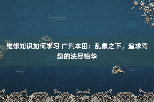 维修知识如何学习 广汽本田：乱象之下，追求驾趣的洗尽铅华