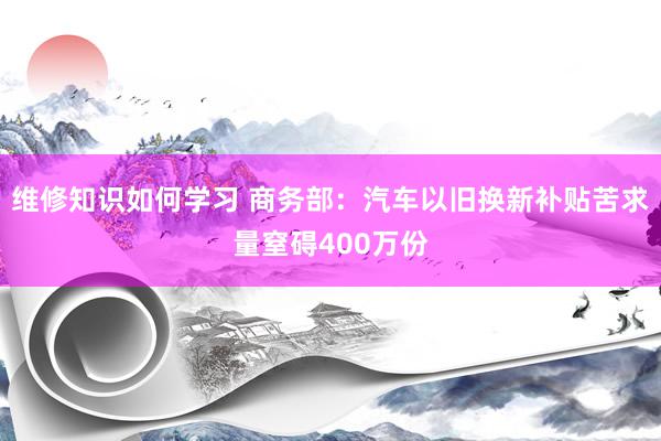 维修知识如何学习 商务部：汽车以旧换新补贴苦求量窒碍400万份