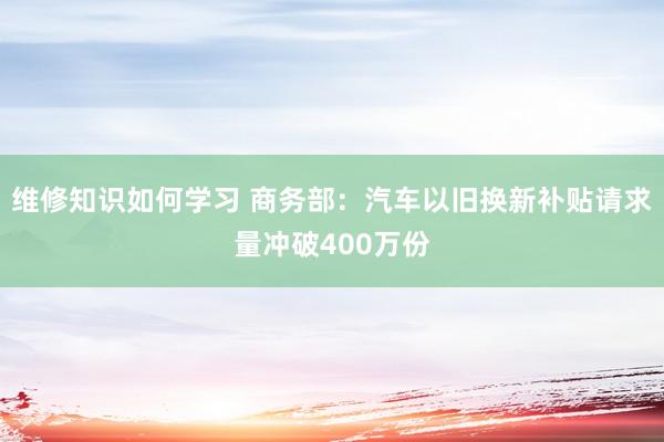 维修知识如何学习 商务部：汽车以旧换新补贴请求量冲破400万份