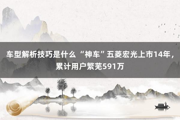 车型解析技巧是什么 “神车”五菱宏光上市14年，累计用户繁芜591万