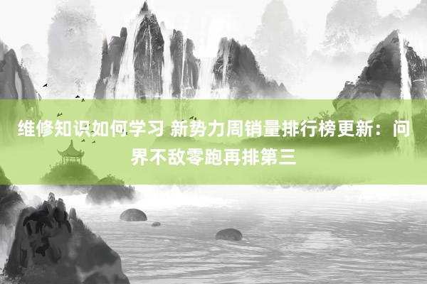 维修知识如何学习 新势力周销量排行榜更新：问界不敌零跑再排第三