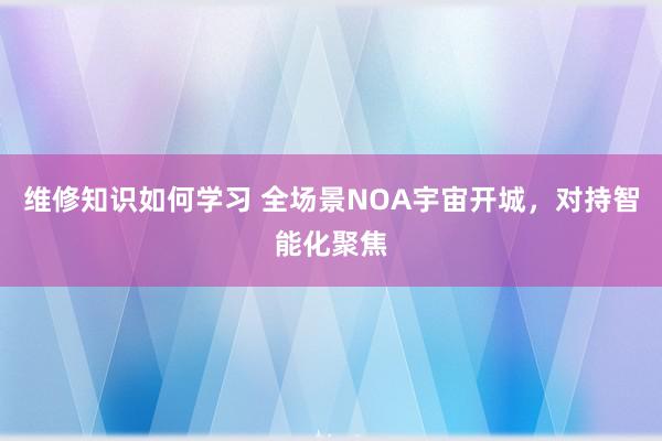 维修知识如何学习 全场景NOA宇宙开城，对持智能化聚焦