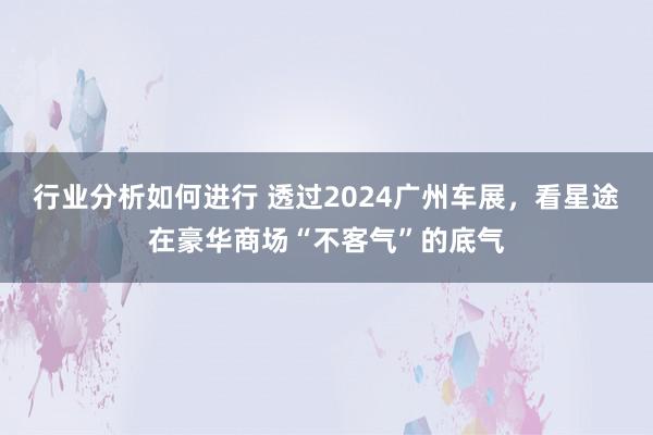 行业分析如何进行 透过2024广州车展，看星途在豪华商场“不客气”的底气