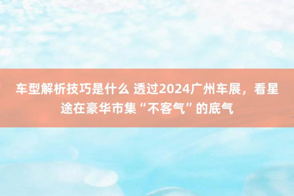 车型解析技巧是什么 透过2024广州车展，看星途在豪华市集“不客气”的底气