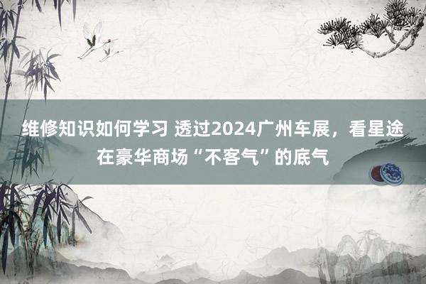 维修知识如何学习 透过2024广州车展，看星途在豪华商场“不客气”的底气