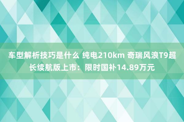 车型解析技巧是什么 纯电210km 奇瑞风浪T9超长续航版上市：限时国补14.89万元