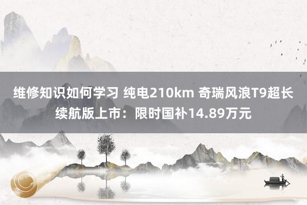 维修知识如何学习 纯电210km 奇瑞风浪T9超长续航版上市：限时国补14.89万元