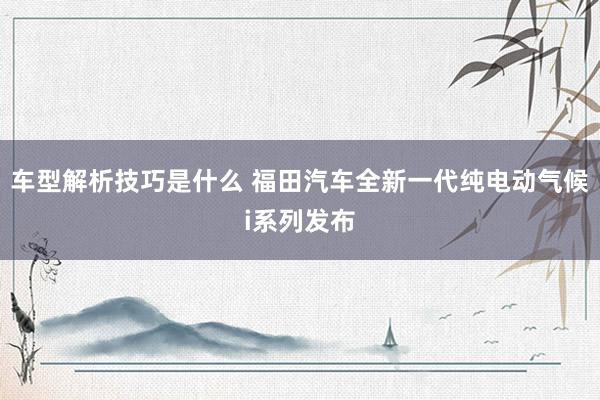 车型解析技巧是什么 福田汽车全新一代纯电动气候i系列发布