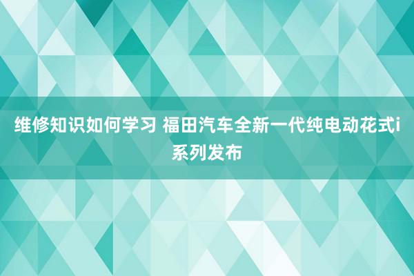 维修知识如何学习 福田汽车全新一代纯电动花式i系列发布