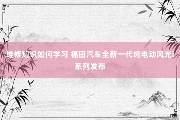 维修知识如何学习 福田汽车全新一代纯电动风光i系列发布