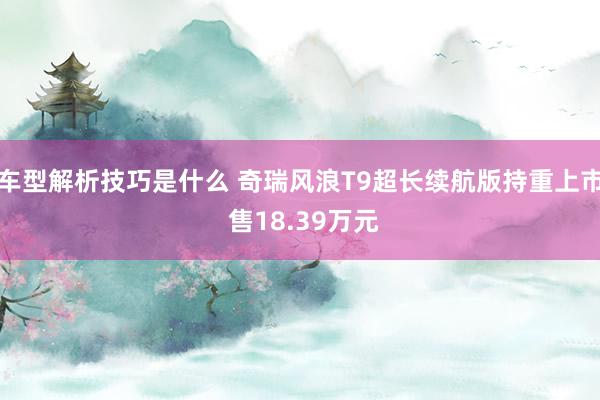 车型解析技巧是什么 奇瑞风浪T9超长续航版持重上市 售18.39万元