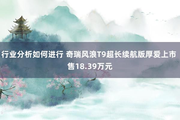 行业分析如何进行 奇瑞风浪T9超长续航版厚爱上市 售18.39万元