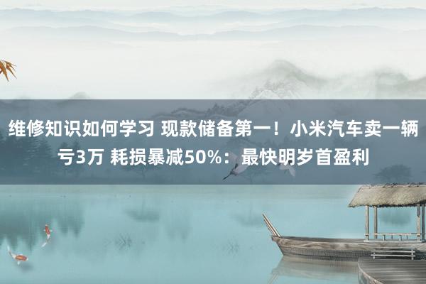 维修知识如何学习 现款储备第一！小米汽车卖一辆亏3万 耗损暴减50%：最快明岁首盈利