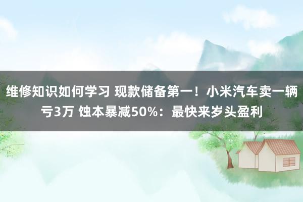 维修知识如何学习 现款储备第一！小米汽车卖一辆亏3万 蚀本暴减50%：最快来岁头盈利