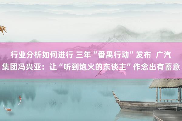 行业分析如何进行 三年“番禺行动”发布  广汽集团冯兴亚：让“听到炮火的东谈主”作念出有蓄意