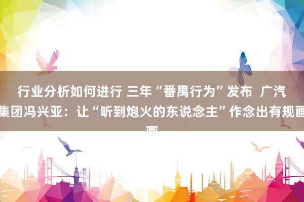 行业分析如何进行 三年“番禺行为”发布  广汽集团冯兴亚：让“听到炮火的东说念主”作念出有规画