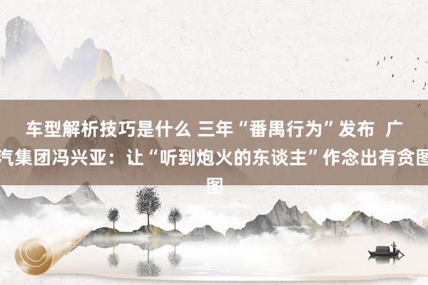 车型解析技巧是什么 三年“番禺行为”发布  广汽集团冯兴亚：让“听到炮火的东谈主”作念出有贪图