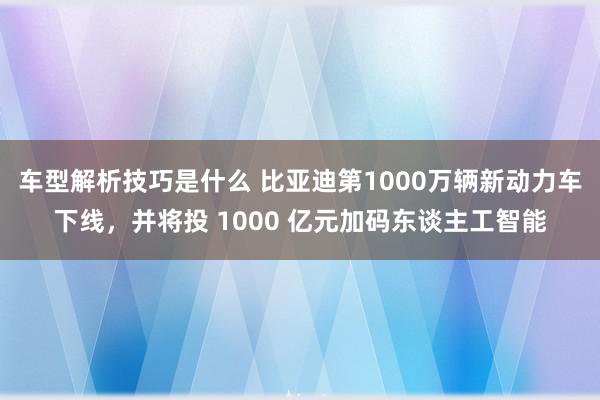 车型解析技巧是什么 比亚迪第1000万辆新动力车下线，并将投 1000 亿元加码东谈主工智能