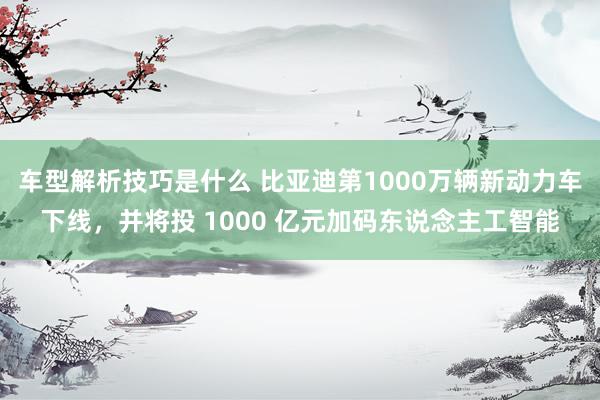 车型解析技巧是什么 比亚迪第1000万辆新动力车下线，并将投 1000 亿元加码东说念主工智能