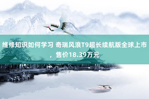 维修知识如何学习 奇瑞风浪T9超长续航版全球上市，售价18.39万元