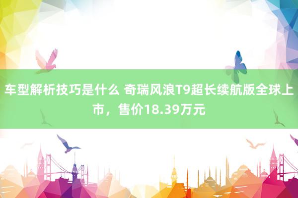 车型解析技巧是什么 奇瑞风浪T9超长续航版全球上市，售价18.39万元