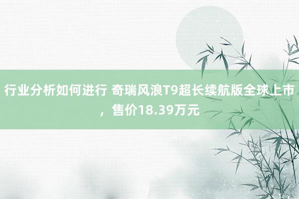 行业分析如何进行 奇瑞风浪T9超长续航版全球上市，售价18.39万元