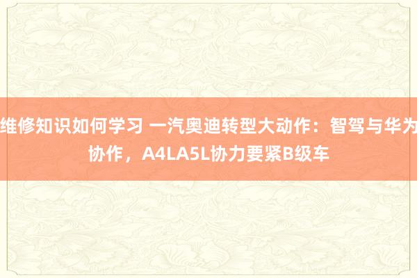 维修知识如何学习 一汽奥迪转型大动作：智驾与华为协作，A4LA5L协力要紧B级车