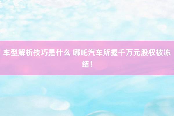 车型解析技巧是什么 哪吒汽车所握千万元股权被冻结！