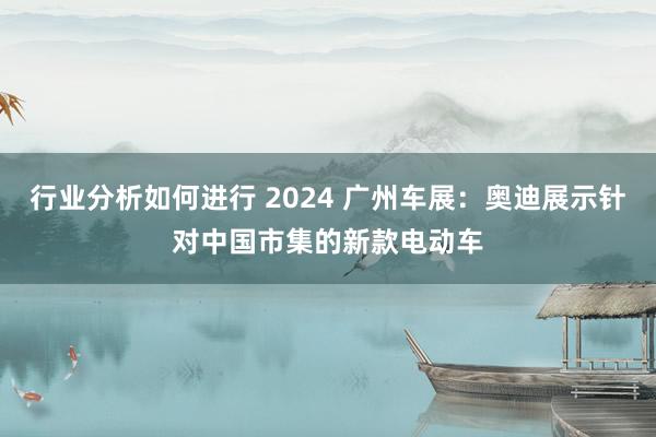 行业分析如何进行 2024 广州车展：奥迪展示针对中国市集的新款电动车