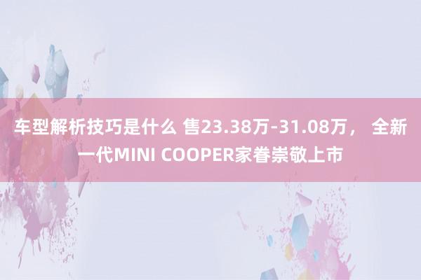 车型解析技巧是什么 售23.38万-31.08万， 全新一代MINI COOPER家眷崇敬上市