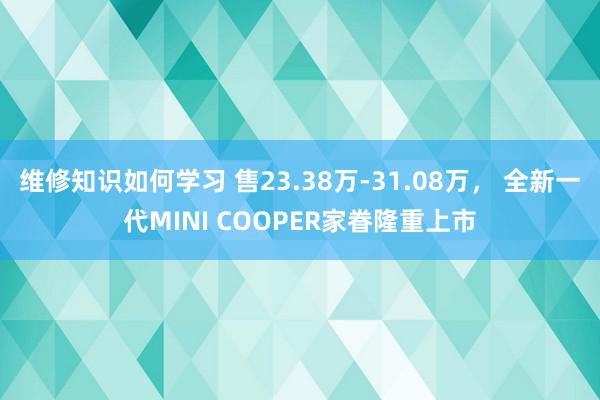 维修知识如何学习 售23.38万-31.08万， 全新一代MINI COOPER家眷隆重上市