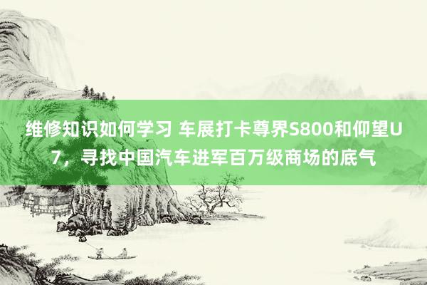 维修知识如何学习 车展打卡尊界S800和仰望U7，寻找中国汽车进军百万级商场的底气