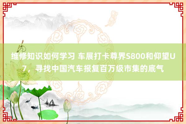 维修知识如何学习 车展打卡尊界S800和仰望U7，寻找中国汽车报复百万级市集的底气