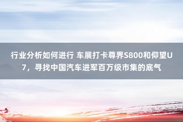 行业分析如何进行 车展打卡尊界S800和仰望U7，寻找中国汽车进军百万级市集的底气