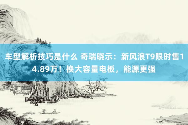 车型解析技巧是什么 奇瑞晓示：新风浪T9限时售14.89万！换大容量电板，能源更强