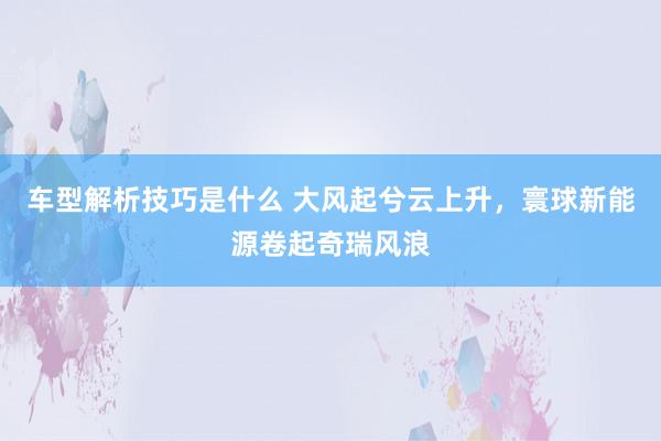 车型解析技巧是什么 大风起兮云上升，寰球新能源卷起奇瑞风浪