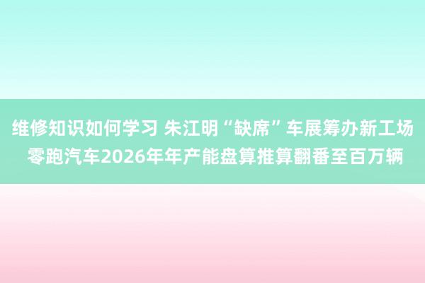 维修知识如何学习 朱江明“缺席”车展筹办新工场 零跑汽车2026年年产能盘算推算翻番至百万辆