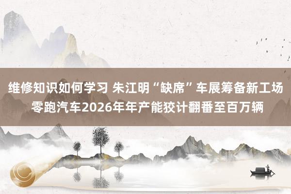 维修知识如何学习 朱江明“缺席”车展筹备新工场 零跑汽车2026年年产能狡计翻番至百万辆