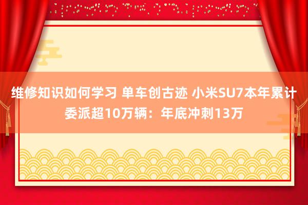 维修知识如何学习 单车创古迹 小米SU7本年累计委派超10万辆：年底冲刺13万