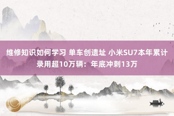 维修知识如何学习 单车创遗址 小米SU7本年累计录用超10万辆：年底冲刺13万