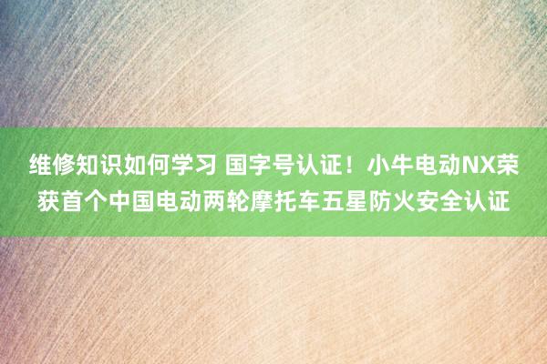 维修知识如何学习 国字号认证！小牛电动NX荣获首个中国电动两轮摩托车五星防火安全认证