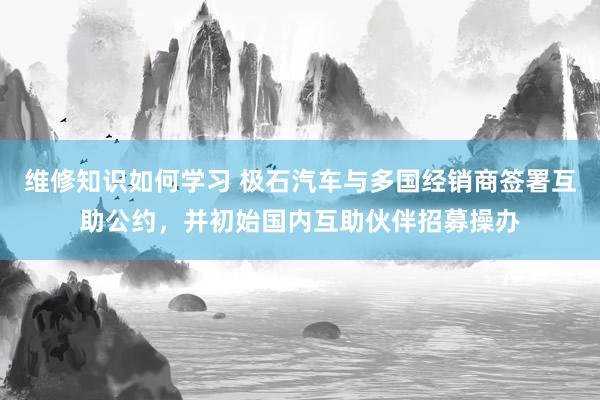 维修知识如何学习 极石汽车与多国经销商签署互助公约，并初始国内互助伙伴招募操办