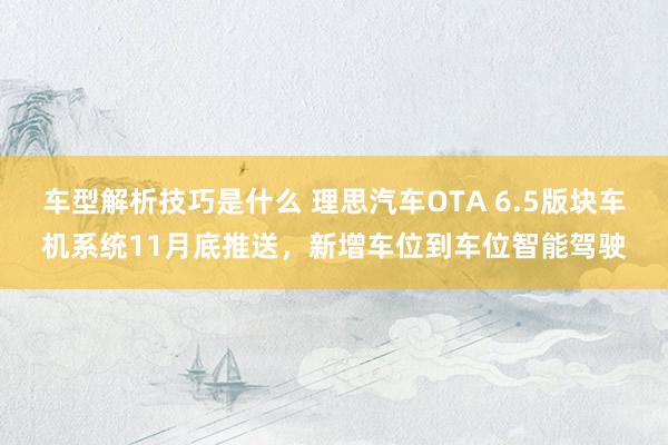 车型解析技巧是什么 理思汽车OTA 6.5版块车机系统11月底推送，新增车位到车位智能驾驶