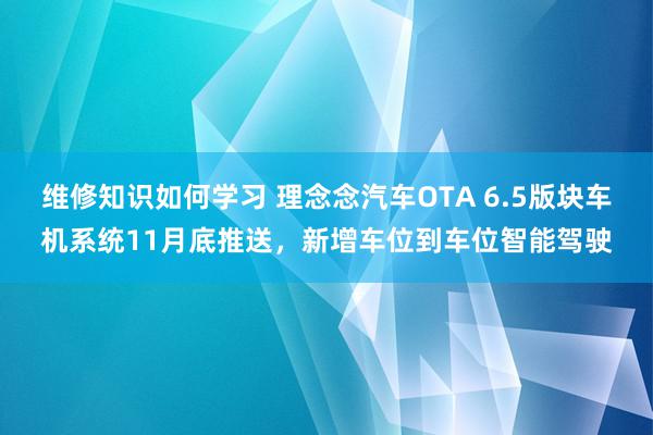 维修知识如何学习 理念念汽车OTA 6.5版块车机系统11月底推送，新增车位到车位智能驾驶